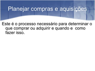 Planejar compras e aquisições Este é o processo necessário para determinar o que comprar ou adquirir e quando e  como fazer isso. 