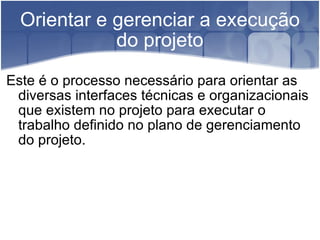 Orientar e gerenciar a execução do projeto Este é o processo necessário para orientar as diversas interfaces técnicas e organizacionais que existem no projeto para executar o trabalho definido no plano de gerenciamento do projeto.  