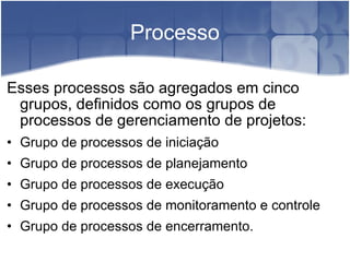 Processo Esses processos são agregados em cinco grupos, definidos como os grupos de processos de gerenciamento de projetos: Grupo de processos de iniciação Grupo de processos de planejamento Grupo de processos de execução Grupo de processos de monitoramento e controle  Grupo de processos de encerramento. 