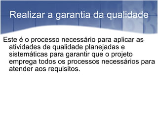Realizar a garantia da qualidade Este é o processo necessário para aplicar as atividades de qualidade planejadas e sistemáticas para garantir que o projeto emprega todos os processos necessários para atender aos requisitos. 