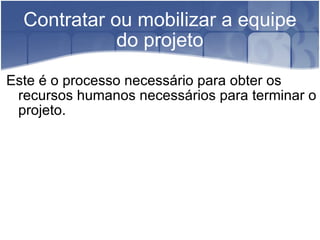 Contratar ou mobilizar a equipe do projeto Este é o processo necessário para obter os recursos humanos necessários para terminar o projeto. 