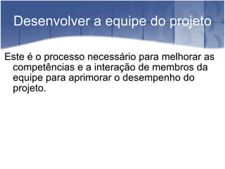 Desenvolver a equipe do projeto Este é o processo necessário para melhorar as competências e a interação de membros da equipe para aprimorar o desempenho do projeto. 