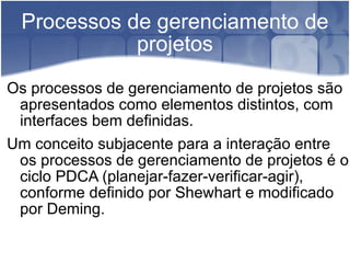 Processos de gerenciamento de projetos Os processos de gerenciamento de projetos são apresentados como elementos distintos, com interfaces bem definidas. Um conceito subjacente para a interação entre os processos de gerenciamento de projetos é o ciclo PDCA (planejar-fazer-verificar-agir), conforme definido por Shewhart e modificado por Deming. 