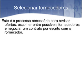 Selecionar fornecedores Este é o processo necessário para revisar ofertas, escolher entre possíveis fornecedores e negociar um contrato por escrito com o fornecedor. 