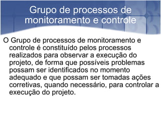 Grupo de processos de monitoramento e controle O Grupo de processos de monitoramento e controle é constituído pelos processos realizados para observar a execução do projeto, de forma que possíveis problemas possam ser identificados no momento adequado e que possam ser tomadas ações corretivas, quando necessário, para controlar a execução do projeto. 