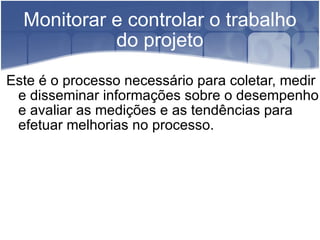 Monitorar e controlar o trabalho do projeto Este é o processo necessário para coletar, medir e disseminar informações sobre o desempenho e avaliar as medições e as tendências para efetuar melhorias no processo. 