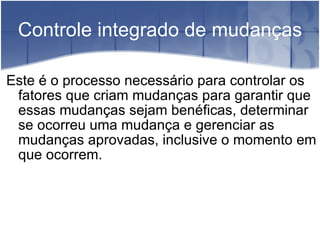 Controle integrado de mudanças Este é o processo necessário para controlar os fatores que criam mudanças para garantir que essas mudanças sejam benéficas, determinar se ocorreu uma mudança e gerenciar as mudanças aprovadas, inclusive o momento em que ocorrem. 