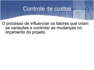 Controle de custos O processo de influenciar os fatores que criam as variações e controlar as mudanças no orçamento do projeto. 