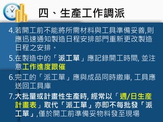 四、生產工作調派
4.若開工前不能將所需材料與工具準備妥善,則
應迅速通知製造日程安排部門重新更改製造
日程之安排。
5.在製造中的「派工單」應記錄開工時間, 並注
意工作進度跟催
6.完工的「派工單」應與成品同時繳庫, 工具應
送回工具庫
7.大批量或計畫性生產時, 經常以「週/日生産
計畫表」取代「派工單」亦即不每批發「派
工單」,僅於開工前準備妥物料發至現場
 