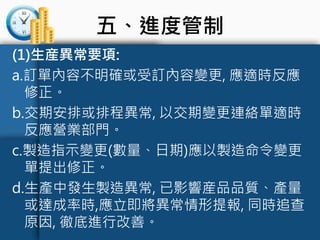 五、進度管制
(1)生産異常要項:
a.訂單內容不明確或受訂內容變更, 應適時反應
修正。
b.交期安排或排程異常, 以交期變更連絡單適時
反應營業部門。
c.製造指示變更(數量、日期)應以製造命令變更
單提出修正。
d.生產中發生製造異常, 已影響産品品質、產量
或達成率時,應立即將異常情形提報, 同時追查
原因, 徹底進行改善。
 