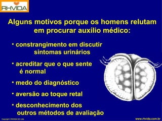 Alguns motivos porque os homens relutam
              em procurar auxílio médico:
            • constrangimento em discutir
                    sintomas urinários
            • acreditar que o que sente
               é normal
            • medo do diagnóstico
            • aversão ao toque retal
            • desconhecimento dos
              outros métodos de avaliação
Copyright © RHVIDA S/C Ltda.                www.rhvida.com.br
 