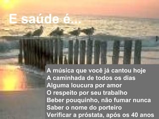 E saúde é...


                               A música que você já cantou hoje
                               A caminhada de todos os dias
                               Alguma loucura por amor
                               O respeito por seu trabalho
                               Beber pouquinho, não fumar nunca
                               Saber o nome do porteiro
Copyright © RHVIDA S/C Ltda.   Verificar a próstata, após os 40 anos
                                                             www.rhvida.com.br
 