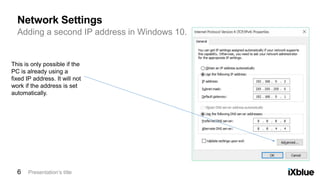 Adding a second IP address in Windows 10.
Network Settings
Presentation’s title6
This is only possible if the
PC is already using a
fixed IP address. It will not
work if the address is set
automatically.
 