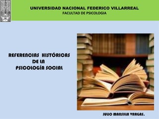 UNIVERSIDAD NACIONAL FEDERICO VILLARREAL
                   FACULTAD DE PSICOLOGIA




REFERENCIAS HISTÓRICAS
         DE LA
   PSICOLOGÍA SOCIAL




                                 JULIO MANSILLA VARGAS.
 