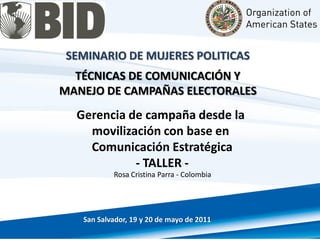 SEMINARIO DE MUJERES POLITICAS
  TÉCNICAS DE COMUNICACIÓN Y
MANEJO DE CAMPAÑAS ELECTORALES
  Gerencia de campaña desde la
    movilización con base en
    Comunicación Estratégica
            - TALLER -
           Rosa Cristina Parra - Colombia




   San Salvador, 19 y 20 de mayo de 2011
 
