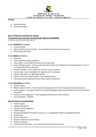 MINISTÉRIO DA EDUCAÇÃO
UNIVERSIDADE FEDERAL DE RORAIMA
CENTRO DE CIÊNCIAS DA SAÚDE - CURSO DE MEDICINA
NOME -
Página 2 de 3
 Seio esfenoidal
 Células etmoidais
BASE INTERNA DA CAVIDADE DO CRÂNIO
12 paresde nervoscranianos. Numeradospor algarismos ROMANOS
I, II, III, IV, V, VI, VII, VIII, IX, X, XI, XII
FOSSA ANTERIOR DO CRÂNIO
 Crista etmoidal
 Lâmina cribriforme do etmoide – nervo olfatório (I par de nervos cranianos)
 Parte orbital do frontal
FOSSA MÉDIA DO CRÂNIO
 Sela turca
 Fossa hipofisária (aloja a hipófise)
 Canal óptico – nervo óptico (II par de nervos cranianos)
 Fissuraorbital superior–nervosoculomotor(III),troclear(IV),oftálmico(V-1),abducente(VI) –(III,IV,V-
1 e VI pares de nervos cranianos)
 Forame redondo – nervo maxilar (V-2 par de nervos cranianos)
 Forame oval – nervo mandibular (V-3 par de nervos cranianos)
 Forame espinhoso – art. Meníngea média
 Abertura interna do canal carótico – art. Carótida Interna
 Parte petrosa do temporal (limita as fossas média e posterior)
FOSSA POSTERIOR DO CRÂNIO
 Forame magno
 Meato acústico interno – nervos facial e vestibulococlear e (VII e VIII pares de nervos cranianos)
 Forame jugular– veiajugularinterna,nervosglossofaríngeo,vagoe acessório(IX,Xe XI paresde nervos
cranianos)
 Canal do nervo hipoglosso – nervo hipoglosso (XII par de nervos cranianos)
 Fossa cerebelar - cerebelo
BASE EXTERNA DO NEUROCRÂNIO
 Forame magno
 Côndilo do occipital
 Canal do nervo hipoglosso
 Forame jugular
 Processo pterigoide (inserções musculares – m. pterigoideo medial e pterigoideo lateral)
 Forame oval
 Forame espinhoso
 Abertura externa do canal carótico
 Processo estiloide
 Forame estilomastoideo – nervo facial (VII par de nervos cranianos)
 