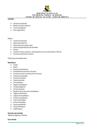 MINISTÉRIO DA EDUCAÇÃO
UNIVERSIDADE FEDERAL DE RORAIMA
CENTRO DE CIÊNCIAS DA SAÚDE - CURSO DE MEDICINA
NOME -
Página 3 de 3
 Processo mastoide
 Meato acústico externo
 Fossa mandibular
 Arco zigomático
Órbita
 Canal lacrimonasal
 Abertura piriforme
 Parte óssea do septo nasal
 Lâmina perpendicular do etmoide
 Vômer
 Conchas nasais superior, média (partes do osso etmoide) e inferior
 Processo alveolar da maxila
Parte óssea do palato duro
Mandíbula
 Corpo
 Ramo
 Processosalveolares
 Protuberânciamental /mentual
 Forame mental /mentoniano/mentual
 Processocoronoide
 Processocondilar
 Colodo côndilo
 Linhaoblíqua
 Ângulomandibular
 Fendaantigonial
 Cristatemporal
 Borda anteriordoramo mandibular
 Trígono retromolar
 Língula da mandíbula
 Forame mandibular
 Sulcomilihioideo
 Linhamilihióidea
 Fossamandibular
 Fossasublingual
 Apófise geni
Ossículos da Audição
Martelo, Bigorna e Estribo.
Osso Hioide
 
