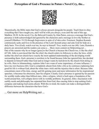 Perception of God s Presence in Paton s Novel Cry, the...
Theoretically, the Bible states that God is always present alongside his people. Teach them to obey
everything that I have taught you, and I will be with you always, even until the end of this age.
Matthew 28:20. In the novel, Cry, the Beloved Country by Alan Paton, conveys a message that God s
presence is both acknowledged and ignored by the characters and a message to love thy brother as
yourself (Matthew 19:19) through forgiveness in spite of of skin color. Foremost, Stephen Kumalo
continuously seeks and lives in the presence of the Lord. Kumalo prays and asks God for help on a
daily basis. Tixo (God), watch over me, he says to himself. Tixo, watch over me (48). Later, Kumalo s
prayers are answered and the readers can sense a ... Show more content on Helpwriting.net ...
One of the reasons why he no longer [goes] to the Church is because the Church too, is like the chief
(67 68). John is convinced that like the chief, the church orders its followers to obey the laws, while
neither the chief nor church have exactly the most updated understanding of the developing world
surrounding them. God s presence is nowhere to be found because John has ignored him, has decided
to depend on himself rather than God and no longer wants be tied down by the church from doing as
he wills. Here in Johannesburg, explains John I am a man of some importance, of some influence. I
have my own business (66). God is completely absent from John s life as he continues explaining how
good his life is without God, about the white man s trick and the injustice that is afoot. Because John
concentrates most of his time, energy and life gaining more and more information for his inspirational
speeches, it becomes his obsession, later his religion. Clearly, God s presence is ignored by his passion
for worldly truths rather than biblical ones. John s religion, which is built upon a foundation of the
world around him, will collapse down with its worldly problems. In general, John s fascination with
earthly needs and philosophy has separated him from God, thus causing John to stop seeking God s
company and making God seems absent. With this in mind, the reader can make a distinguishable
difference between the characters that have God s
... Get more on HelpWriting.net ...
 