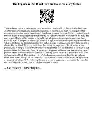 The Importance Of Blood Flow In The Circulatory System
The circulatory system is an important organ system that circulates blood throughout the body in an
effort to transport nutrients and maintain homeostasis. In mammals, the heart is a vital part of the
circulatory system that pumps blood through blood vessels around the body. Blood circulation through
the heart begins with deoxygenated blood entering the right atrium at low pressure from the body. The
deoxygenated blood is then pumped to the right ventricle through the atrioventricular valve. From
there, the blood is pumped out of the right ventricle at high pressure to the lungs through the semilunar
valve. In the lungs, gas exchange occurs where carbon dioxide is released to the alveoli and oxygen is
absorbed by the blood. The oxygenated blood then leaves the lungs, enters the left atrium at low
pressure, and is pumped to the left ventricle where it is pumped back out to the rest of the body at high
pressure. Blood flow in the circulatory system is very important and is assessed by examining blood
pressure. Blood pressure is the force of the blood pushing against the walls of the arteries every time
the heart pumps blood. There are two types of blood pressure: systolic and diastolic. As the heart
beats, blood forced through the arteries cause a rise in pressure, called systolic pressure (Department
of Integrative Biology, 2017). Following this rise in pressure, a decrease in pressure as the ventricles
relax and prepare for another beat is called the diastolic pressure
... Get more on HelpWriting.net ...
 