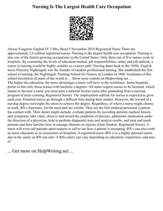 Nursing Is The Largest Health Care Occupation
Alyssa Yzaguirre English IV 3 Mrs. Boyd 5 November 2014 Registered Nurse There are
approximately 2.6 million registered nurses. Nursing is the largest health care occupation. Nursing is
also one of the fastest growing occupations in the United States. Only three out of five nurses work in
hospitals. By examining the levels of education needed, job responsibilities, salary and job outlook, a
career in nursing would be highly suitable as a career path. Nursing dates back to the 1850s. English
nurse Florence Nightingale was the founder of modern professional nursing. She established the first
school of nursing, the Nightingale Training School for Nurses, in London in 1860. Graduates of this
school traveled to all parts of the world to ... Show more content on Helpwriting.net ...
The higher the education, the more advantages a nurse will have in the workforce. Some hospitals
prefer to hire only those nurses with bachelor s degrees. All states require nurses to be licensed, which
means to become a nurse you must pass a national license exam after graduating from a nursing
program (Career cruising, Registered Nurse). The employment outlook for nurses is expected to grow
each year. Potential nurses go through a difficult time during their studies. However, the reward of a
nursing degree outweighs the stress to achieve the degree. Regardless, of where a nurse might choose
to work, RN s functions, for the most part are similar. They are the first medical personnel a patient
has contact with. Their duties might include, evaluate patients by recording patients medical history
and symptoms, take vitals, observe and record the condition of patients, administer medication under
the direction of a physician, help to perform diagnostic tests and analyze results, and treat and teach
patients and their families how to manage illnesses or injuries (Gale Student, Registered Nurse). A
nurse will even call patients upon request or call to see how a patient is recouping. RN s can also work
as nurse educators or as researchers in hospitals. A registered nurse (RN s) is a highly pursued career
due to the salary an RN can earn. A RNs salary can vary depending on education, experience, and area
of
... Get more on HelpWriting.net ...
 