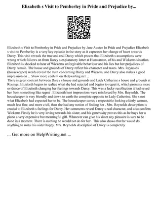 Elizabeth s Visit to Pemberley in Pride and Prejudice by...
Elizabeth s Visit to Pemberley in Pride and Prejudice by Jane Austen In Pride and Prejudice Elizabeth
s visit to Pemberley is a very key episode in the story as it expresses her change of heart towards
Darcy. This visit reveals the true and real Darcy which proves that Elizabeth s assumptions were
wrong which follows on from Darcy s explanatory letter at Hunstanton, of his and Wickems situation.
Elizabeth is shocked to hear of Wickems unforgivable behaviour and his lies but her prejudices of
Darcy remain. The house and grounds of Darcy reflect his character and tastes. Mrs. Reynolds
(housekeeper) words reveal the truth concerning Darcy and Wickem, and Darcy also makes a good
impression on ... Show more content on Helpwriting.net ...
There is great contrast between Darcy s house and grounds and Lady Catherine s house and grounds at
Rosings. Elizabeth begins to realize what she had rejected and begins to regret it, which presents more
evidence of Elizabeth changing her feelings towards Darcy. This was a lucky recollection it had saved
her from something like regret . Elizabeth best impressions were reinforced by Mrs. Reynolds. The
housekeeper is very friendly and down to earth the complete opposite to Lady Catherine. She s not
what Elizabeth had expected her to be. The housekeeper came; a respectable looking elderly woman,
much less fine, and more civil, than she had any notion of finding her . Mrs. Reynolds description is
crucial to Elizabeth s feelings for Darcy. Her comments reveal Darcy s real character, and also confirm
Wickems Firstly he is very loving towards his sister, and his generosity proves this as he buys her a
piano a very expensive but meaningful gift. Whatever can give his sister any pleasure is sure to be
done in a moment. There is nothing he would not do for her . This also shows that he would do
anything to make his sister happy. Mrs. Reynolds description of Darcy is completely
... Get more on HelpWriting.net ...
 