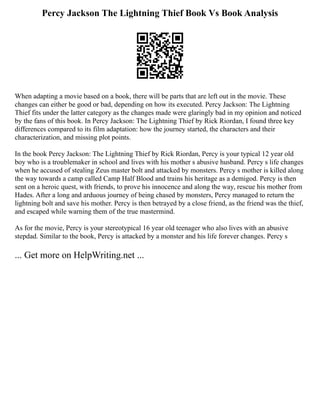 Percy Jackson The Lightning Thief Book Vs Book Analysis
When adapting a movie based on a book, there will be parts that are left out in the movie. These
changes can either be good or bad, depending on how its executed. Percy Jackson: The Lightning
Thief fits under the latter category as the changes made were glaringly bad in my opinion and noticed
by the fans of this book. In Percy Jackson: The Lightning Thief by Rick Riordan, I found three key
differences compared to its film adaptation: how the journey started, the characters and their
characterization, and missing plot points.
In the book Percy Jackson: The Lightning Thief by Rick Riordan, Percy is your typical 12 year old
boy who is a troublemaker in school and lives with his mother s abusive husband. Percy s life changes
when he accused of stealing Zeus master bolt and attacked by monsters. Percy s mother is killed along
the way towards a camp called Camp Half Blood and trains his heritage as a demigod. Percy is then
sent on a heroic quest, with friends, to prove his innocence and along the way, rescue his mother from
Hades. After a long and arduous journey of being chased by monsters, Percy managed to return the
lightning bolt and save his mother. Percy is then betrayed by a close friend, as the friend was the thief,
and escaped while warning them of the true mastermind.
As for the movie, Percy is your stereotypical 16 year old teenager who also lives with an abusive
stepdad. Similar to the book, Percy is attacked by a monster and his life forever changes. Percy s
... Get more on HelpWriting.net ...
 