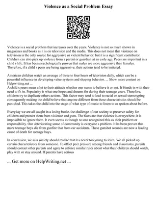 Violence as a Social Problem Essay
Violence is a social problem that increases over the years. Violence is not so much shown in
magazines and books as it is on television and the media. This does not mean that violence on
television is the only source for aggressive or violent behavior, but it is a significant contributor.
Children can also pick up violence from a parent or guardian at an early age. Peers are important in a
child s life. It has been psychologically proven that males are more aggressive than females.
Therefore, if a child s peers are being aggressive, their actions tend to be imitated.
American children watch an average of three to four hours of television daily, which can be a
powerful influence in developing value systems and shaping behavior. ... Show more content on
Helpwriting.net ...
A child s peers mean a lot to their attitude whether one wants to believe it or not. It blends in with their
need to fit in. Popularity is what one hopes and dreams for during their teenage years. Therefore,
children try to duplicate others actions. This factor may tend to lead to racial or sexual stereotyping
consequently making the child believe that anyone different from these characteristics should be
punished. This takes the child into the stage of what type of music to listen to as spoken about before.
Everyday we are all caught in a losing battle, the challenge of our society to preserve safety for
children and protect them from violence and guns. The facts are that violence is everywhere, it is
impossible to ignore them. It even seems as though no one recognized this as their problem or
responsibility. Our deteriorating sense of community is everyone s problem. It hs been proven that
more teenage boys die from gunfire that from car accidents. These gunshot wounds are now a leading
cause of death for teenage boys.
In conclusion, we as a society should realize that it s never too young to learn. We all picked up
certain characteristics from someone. To offset peer pressure among friends and classmates, parents
should contact other parents and agree to enforce similar rules about what their children should watch,
play with or stay around. If parents have serious
... Get more on HelpWriting.net ...
 