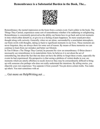 Remembrance is a Substantial Burden in the Book, The...
Remembrance; the mental impression on the brain from a certain event. Each soldier in the book, The
Things They Carried, experiences some sort of remembrance whether it be saddening or enlightening.
Remembrance is consistently perceived as the ability our brains have to go back and revisit moments
in time which either disturb us, or give to us a feeling of pure happiness. Its mere sound provokes
thought along with curiosity. Generally, when we are alone, surrounded by a nonchalant atmosphere,
our brain swirls with thoughts, taking us back to significant moments in our lives. These moments are
never forgotten, they are always there for some sort of reason. By means of these memories we can
continue to learn from our mistakes and better our lifestyle.
In Tim O Brien s The Things They Carried, he presents his view on remembrance. O Brien doesn t
necessarily see remembrance in its materialistic form, he believes it is not about the act of
remembering, but about the fact that one does not have the ability to forget these events, especially the
events he had experienced. His perspective is that seeing a plethora of violent deaths in war, are
moments which are utterly effortless to recall, however they may be extraordinarily difficult to bring
up with someone else perhaps who does not really understand the intentions. By telling stories, you
objectify your own experience. You separate it from yourself. You pin down certain truths. You make
up others. You start sometimes with an
... Get more on HelpWriting.net ...
 