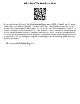 What Does The Wanderer Mean
Regrets and Old Age The poem, The Wanderer describes the sorrowful life of a lonely traveler whose
kinsmen have been slaughtered and his Lord is deceased (line 1). The Wanderer is traveling a cruel
journey sharing [his] bread with sorrow alone, an exile in every land, friendless and poor (lines 30 33).
However, this lonely man was not physically exiled from every land for his possible wrongdoings, but
he mentally exiled himself because of his old age and his regrets in life. The Wanderer proclaims that
life is dark and twisted and reminders of the endless slaughters of a bloody past will reign until the end
of time (lines 88 and 89). Throughout the poem, it is highlighted that the Wanderer is near death and,
therefore, he laments
... Get more on HelpWriting.net ...
 