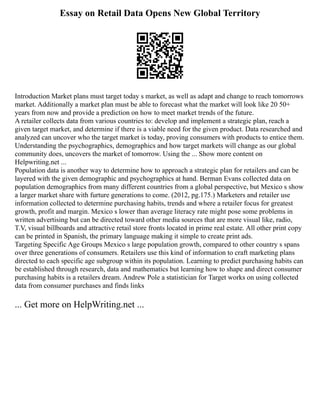 Essay on Retail Data Opens New Global Territory
Introduction Market plans must target today s market, as well as adapt and change to reach tomorrows
market. Additionally a market plan must be able to forecast what the market will look like 20 50+
years from now and provide a prediction on how to meet market trends of the future.
A retailer collects data from various countries to: develop and implement a strategic plan, reach a
given target market, and determine if there is a viable need for the given product. Data researched and
analyzed can uncover who the target market is today, proving consumers with products to entice them.
Understanding the psychographics, demographics and how target markets will change as our global
community does, uncovers the market of tomorrow. Using the ... Show more content on
Helpwriting.net ...
Population data is another way to determine how to approach a strategic plan for retailers and can be
layered with the given demographic and psychographics at hand. Berman Evans collected data on
population demographics from many different countries from a global perspective, but Mexico s show
a larger market share with furture generations to come. (2012, pg.175.) Marketers and retailer use
information collected to determine purchasing habits, trends and where a retailer focus for greatest
growth, profit and margin. Mexico s lower than average literacy rate might pose some problems in
written advertising but can be directed toward other media sources that are more visual like, radio,
T.V, visual billboards and attractive retail store fronts located in prime real estate. All other print copy
can be printed in Spanish, the primary language making it simple to create print ads.
Targeting Specific Age Groups Mexico s large population growth, compared to other country s spans
over three generations of consumers. Retailers use this kind of information to craft marketing plans
directed to each specific age subgroup within its population. Learning to predict purchasing habits can
be established through research, data and mathematics but learning how to shape and direct consumer
purchasing habits is a retailers dream. Andrew Pole a statistician for Target works on using collected
data from consumer purchases and finds links
... Get more on HelpWriting.net ...
 