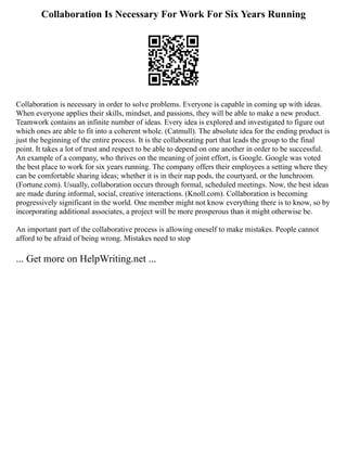 Collaboration Is Necessary For Work For Six Years Running
Collaboration is necessary in order to solve problems. Everyone is capable in coming up with ideas.
When everyone applies their skills, mindset, and passions, they will be able to make a new product.
Teamwork contains an infinite number of ideas. Every idea is explored and investigated to figure out
which ones are able to fit into a coherent whole. (Catmull). The absolute idea for the ending product is
just the beginning of the entire process. It is the collaborating part that leads the group to the final
point. It takes a lot of trust and respect to be able to depend on one another in order to be successful.
An example of a company, who thrives on the meaning of joint effort, is Google. Google was voted
the best place to work for six years running. The company offers their employees a setting where they
can be comfortable sharing ideas; whether it is in their nap pods, the courtyard, or the lunchroom.
(Fortune.com). Usually, collaboration occurs through formal, scheduled meetings. Now, the best ideas
are made during informal, social, creative interactions. (Knoll.com). Collaboration is becoming
progressively significant in the world. One member might not know everything there is to know, so by
incorporating additional associates, a project will be more prosperous than it might otherwise be.
An important part of the collaborative process is allowing oneself to make mistakes. People cannot
afford to be afraid of being wrong. Mistakes need to stop
... Get more on HelpWriting.net ...
 