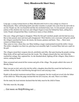 Mary Bloodsworth Short Story
Long ago, a young woman known as Mary Bloodsworth lived in a tiny cottage in a forest in
Massachusetts. Mary sold healing herbs and other remedies to people who came from far and wide to
see her. People say she was beautiful and that she enchanted many men. As time passed, some grew
jealous of the attention she received, and villagers began to tease her behind her back, calling her a
witch. People whispered that Mary would never marry or bear children.
One year, village girls began to disappear. When the first girl vanished, people said she had run away.
But as time passed, more and more girls disappeared. Their families were overcome with grief, and all
the villagers searched the forest, the streets, the houses, pastures and barns. They ... Show more
content on Helpwriting.net ...
They came to a tree, where they saw Mary holding a magic wand pointed toward the miller s house.
The miller s daughter was there too, glowing in an unearthly light. It seemed Mary had cast a spell on
the girl.
The villagers raised their weapons shovels, pitchforks and rifles. But upon hearing the people coming,
Mary broke off her spell and raced into the woods. The villagers chased after her, and when they
reached her cottage, they captured her. As she thrashed about, fighting off the villagers, Mary broke a
mirror, cutting her hand.
Mary screamed and cursed all the women and girls of the village. The people called it the curse of
Bloody Mary.
Mary was put on trial, and at the trial the miller s daughter described the sound she had heard as a
melodic whistle, like the wind blowing through leaves and carrying a tune.
People in the packed courtroom noticed Mary was pregnant, but she would not reveal who the father
of her child was. When the judge insisted that she tell everyone, she said, There is no father.
On the stand, the local minister declared that the baby must be the child of Satan.
The baby must die, the judge
... Get more on HelpWriting.net ...
 