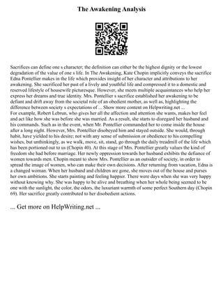 The Awakening Analysis
Sacrifices can define one s character; the definition can either be the highest dignity or the lowest
degradation of the value of one s life. In The Awakening, Kate Chopin implicitly conveys the sacrifice
Edna Pontellier makes in the life which provides insight of her character and attributions to her
awakening. She sacrificed her past of a lively and youthful life and compressed it to a domestic and
reserved lifestyle of housewife picturesque. However, she meets multiple acquaintances who help her
express her dreams and true identity. Mrs. Pontellier s sacrifice established her awakening to be
defiant and drift away from the societal role of an obedient mother, as well as, highlighting the
difference between society s expectations of ... Show more content on Helpwriting.net ...
For example, Robert Lebrun, who gives her all the affection and attention she wants, makes her feel
and act like how she was before she was married. As a result, she starts to disregard her husband and
his commands. Such as in the event, when Mr. Pontellier commanded her to come inside the house
after a long night. However, Mrs. Pontellier disobeyed him and stayed outside. She would, through
habit, have yielded to his desire; not with any sense of submission or obedience to his compelling
wishes, but unthinkingly, as we walk, move, sit, stand, go through the daily treadmill of the life which
has been portioned out to us (Chopin 40). At this stage of Mrs. Pontellier greatly values the kind of
freedom she had before marriage. Her newly oppression towards her husband exhibits the defiance of
women towards men. Chopin meant to show Mrs. Pontellier as an outsider of society, in order to
spread the image of women, who can make their own decisions. After returning from vacation, Edna is
a changed woman. When her husband and children are gone, she moves out of the house and purses
her own ambitions. She starts painting and feeling happier. There were days when she was very happy
without knowing why. She was happy to be alive and breathing when her whole being seemed to be
one with the sunlight, the color, the odors, the luxuriant warmth of some perfect Southern day (Chopin
69). Her sacrifice greatly contributed to her disobedient actions.
... Get more on HelpWriting.net ...
 