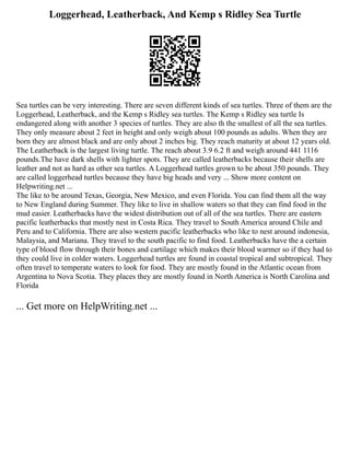 Loggerhead, Leatherback, And Kemp s Ridley Sea Turtle
Sea turtles can be very interesting. There are seven different kinds of sea turtles. Three of them are the
Loggerhead, Leatherback, and the Kemp s Ridley sea turtles. The Kemp s Ridley sea turtle Is
endangered along with another 3 species of turtles. They are also th the smallest of all the sea turtles.
They only measure about 2 feet in height and only weigh about 100 pounds as adults. When they are
born they are almost black and are only about 2 inches big. They reach maturity at about 12 years old.
The Leatherback is the largest living turtle. The reach about 3.9 6.2 ft and weigh around 441 1116
pounds.The have dark shells with lighter spots. They are called leatherbacks because their shells are
leather and not as hard as other sea turtles. A Loggerhead turtles grown to be about 350 pounds. They
are called loggerhead turtles because they have big heads and very ... Show more content on
Helpwriting.net ...
The like to be around Texas, Georgia, New Mexico, and even Florida. You can find them all the way
to New England during Summer. They like to live in shallow waters so that they can find food in the
mud easier. Leatherbacks have the widest distribution out of all of the sea turtles. There are eastern
pacific leatherbacks that mostly nest in Costa Rica. They travel to South America around Chile and
Peru and to California. There are also western pacific leatherbacks who like to nest around indonesia,
Malaysia, and Mariana. They travel to the south pacific to find food. Leatherbacks have the a certain
type of blood flow through their bones and cartilage which makes their blood warmer so if they had to
they could live in colder waters. Loggerhead turtles are found in coastal tropical and subtropical. They
often travel to temperate waters to look for food. They are mostly found in the Atlantic ocean from
Argentina to Nova Scotia. They places they are mostly found in North America is North Carolina and
Florida
... Get more on HelpWriting.net ...
 