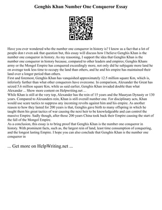 Genghis Khan Number One Conqueror Essay
Have you ever wondered who the number one conqueror in history is? I know as a fact that a lot of
people don t even ask that question but, this essay will discuss how I believe Genghis Khan is the
number one conqueror in history. As my reasoning, I support the idea that Genghis Khan is the
number one conqueror in history because, compared to other leaders and empires; Genghis Khans
army or the Mongol Empire has conquered exceedingly more, not only did he subjugate more land he
on average took less time to occupy the land than others, and he and his empire has maintained their
land over a longer period than others.
First and foremost, Genghis Khan has vanquished approximately 12.5 million square Km, which is,
inferiorly further than what other conquerors have overcome. In comparison, Alexander the Great has
seized 5.6 million square Km, while as said earlier, Genghis Khan invaded double than what
Alexander ... Show more content on Helpwriting.net ...
While Khan is still at the very top, Alexander has the rein of 15 years and the Mauryan Dynasty or 130
years. Compared to Alexanders rein, Khan is still overall number one. For disciplinary acts, Khan
would use scare tactics to suppress any incoming revolts against him and his empire. As another
reason to how they lasted for 200 years is that, Genghis gave birth to many offspring in which he
taught them his great tactics of war causing the next heir to be knowledgeable and can control the
massive Empire. Sadly though, after those 200 years China took back their Empire causing the start of
the fall of the Mongol Empire.
As a conclusion, this essay is to bring proof that Genghis Khan is the number one conqueror in
history. With prominent facts, such as, the largest rein of land, least time consumption of conquering,
and the longest lasting Empire. I hope you can also conclude that Genghis Khan is the number one
conqueror in
... Get more on HelpWriting.net ...
 