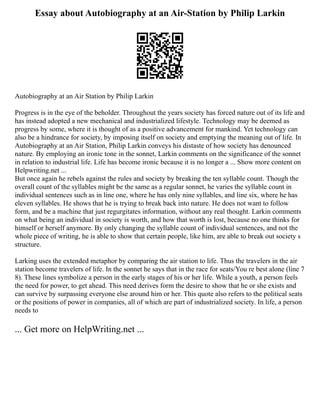 Essay about Autobiography at an Air-Station by Philip Larkin
Autobiography at an Air Station by Philip Larkin
Progress is in the eye of the beholder. Throughout the years society has forced nature out of its life and
has instead adopted a new mechanical and industrialized lifestyle. Technology may be deemed as
progress by some, where it is thought of as a positive advancement for mankind. Yet technology can
also be a hindrance for society, by imposing itself on society and emptying the meaning out of life. In
Autobiography at an Air Station, Philip Larkin conveys his distaste of how society has denounced
nature. By employing an ironic tone in the sonnet, Larkin comments on the significance of the sonnet
in relation to industrial life. Life has become ironic because it is no longer a ... Show more content on
Helpwriting.net ...
But once again he rebels against the rules and society by breaking the ten syllable count. Though the
overall count of the syllables might be the same as a regular sonnet, he varies the syllable count in
individual sentences such as in line one, where he has only nine syllables, and line six, where he has
eleven syllables. He shows that he is trying to break back into nature. He does not want to follow
form, and be a machine that just regurgitates information, without any real thought. Larkin comments
on what being an individual in society is worth, and how that worth is lost, because no one thinks for
himself or herself anymore. By only changing the syllable count of individual sentences, and not the
whole piece of writing, he is able to show that certain people, like him, are able to break out society s
structure.
Larking uses the extended metaphor by comparing the air station to life. Thus the travelers in the air
station become travelers of life. In the sonnet he says that in the race for seats/You re best alone (line 7
8). These lines symbolize a person in the early stages of his or her life. While a youth, a person feels
the need for power, to get ahead. This need derives form the desire to show that he or she exists and
can survive by surpassing everyone else around him or her. This quote also refers to the political seats
or the positions of power in companies, all of which are part of industrialized society. In life, a person
needs to
... Get more on HelpWriting.net ...
 