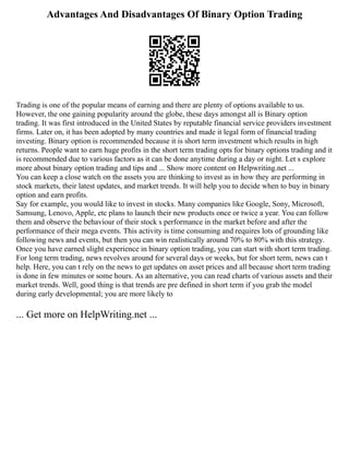 Advantages And Disadvantages Of Binary Option Trading
Trading is one of the popular means of earning and there are plenty of options available to us.
However, the one gaining popularity around the globe, these days amongst all is Binary option
trading. It was first introduced in the United States by reputable financial service providers investment
firms. Later on, it has been adopted by many countries and made it legal form of financial trading
investing. Binary option is recommended because it is short term investment which results in high
returns. People want to earn huge profits in the short term trading opts for binary options trading and it
is recommended due to various factors as it can be done anytime during a day or night. Let s explore
more about binary option trading and tips and ... Show more content on Helpwriting.net ...
You can keep a close watch on the assets you are thinking to invest as in how they are performing in
stock markets, their latest updates, and market trends. It will help you to decide when to buy in binary
option and earn profits.
Say for example, you would like to invest in stocks. Many companies like Google, Sony, Microsoft,
Samsung, Lenovo, Apple, etc plans to launch their new products once or twice a year. You can follow
them and observe the behaviour of their stock s performance in the market before and after the
performance of their mega events. This activity is time consuming and requires lots of grounding like
following news and events, but then you can win realistically around 70% to 80% with this strategy.
Once you have earned slight experience in binary option trading, you can start with short term trading.
For long term trading, news revolves around for several days or weeks, but for short term, news can t
help. Here, you can t rely on the news to get updates on asset prices and all because short term trading
is done in few minutes or some hours. As an alternative, you can read charts of various assets and their
market trends. Well, good thing is that trends are pre defined in short term if you grab the model
during early developmental; you are more likely to
... Get more on HelpWriting.net ...
 