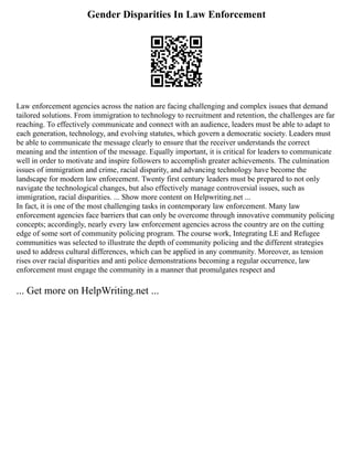 Gender Disparities In Law Enforcement
Law enforcement agencies across the nation are facing challenging and complex issues that demand
tailored solutions. From immigration to technology to recruitment and retention, the challenges are far
reaching. To effectively communicate and connect with an audience, leaders must be able to adapt to
each generation, technology, and evolving statutes, which govern a democratic society. Leaders must
be able to communicate the message clearly to ensure that the receiver understands the correct
meaning and the intention of the message. Equally important, it is critical for leaders to communicate
well in order to motivate and inspire followers to accomplish greater achievements. The culmination
issues of immigration and crime, racial disparity, and advancing technology have become the
landscape for modern law enforcement. Twenty first century leaders must be prepared to not only
navigate the technological changes, but also effectively manage controversial issues, such as
immigration, racial disparities. ... Show more content on Helpwriting.net ...
In fact, it is one of the most challenging tasks in contemporary law enforcement. Many law
enforcement agencies face barriers that can only be overcome through innovative community policing
concepts; accordingly, nearly every law enforcement agencies across the country are on the cutting
edge of some sort of community policing program. The course work, Integrating LE and Refugee
communities was selected to illustrate the depth of community policing and the different strategies
used to address cultural differences, which can be applied in any community. Moreover, as tension
rises over racial disparities and anti police demonstrations becoming a regular occurrence, law
enforcement must engage the community in a manner that promulgates respect and
... Get more on HelpWriting.net ...
 