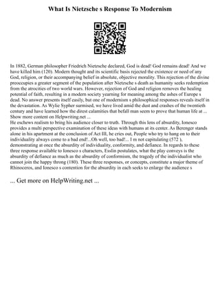 What Is Nietzsche s Response To Modernism
In 1882, German philosopher Friedrich Nietzsche declared, God is dead! God remains dead! And we
have killed him (120). Modern thought and its scientific basis rejected the existence or need of any
God, religion, or their accompanying belief in absolute, objective morality. This rejection of the divine
preoccupies a greater segment of the population after Nietzsche s death as humanity seeks redemption
from the atrocities of two world wars. However, rejection of God and religion removes the healing
potential of faith, resulting in a modern society yearning for meaning among the ashes of Europe s
dead. No answer presents itself easily, but one of modernism s philosophical responses reveals itself in
the devastation. As Wylie Sypher surmised, we have lived amid the dust and crashes of the twentieth
century and have learned how the direst calamities that befall man seem to prove that human life at ...
Show more content on Helpwriting.net ...
He eschews realism to bring his audience closer to truth. Through this lens of absurdity, Ionesco
provides a multi perspective examination of these ideas with humans at its center. As Berenger stands
alone in his apartment at the conclusion of Act III, he cries out, People who try to hang on to their
individuality always come to a bad end!...Oh well, too bad!... I m not capitulating (572 ),
demonstrating at once the absurdity of individuality, conformity, and defiance. In regards to these
three response available to Ionesco s characters, Esslin postulates, what the play conveys is the
absurdity of defiance as much as the absurdity of conformism, the tragedy of the individualist who
cannot join the happy throng (180). These three responses, or concepts, constitute a major theme of
Rhinoceros, and Ionesco s contention for the absurdity in each seeks to enlarge the audience s
... Get more on HelpWriting.net ...
 