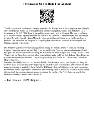 The Invasion Of The Body Film Analysis
The film opens with an alarming prologue sequence of a derange man in the emergency room brought
in by the highway patrol. He is raving about an unknown danger and claims he is not crazy. He is
introduced to Dr. Hill (Whit Bissel), a psychiatrist who wants to hear his story. The man reveals that
he is a doctor too and urgently recounts the events of the last week. The screen fades into a flashback
to when Dr. Miles Bennell (Kevin McCarthy), is returning home to Santa Mira, California, from a
business trip, and states, At first glance, everything looked the same. It wasn t. Something evil had
taken possession of the town.
Dr. Bennell begins to notice a puzzling delirium among his patients. Many of them are claiming
imposters have taken over some of their relatives and friends. Growing increasingly concerned with
thoughts of a possible epidemic occurring, Dr. Bennell starts to investigate with Becky Driscoll (Dana
Wynter), an old flame from his past, when one night they get a call from Jack Belicec (King Donovan)
to immediately come to his house. They arrive greeted by Belicec and his ... Show more content on
Helpwriting.net ...
Invasion of the Body Snatchers is considered to be of the B movie variety that displays perfectly the
mistrust mood of the entire country regarding the infiltration and contamination of Communism. This
paranoia emerged as a political threat fueled by US Senator Joseph McCarthy, he created committees
to interview people suspected of communist. This looming sense of doom was escalated by the fear of
atomic attack by communist countries and consumed the public of the1950s that even your fellow
citizens (coworkers, friends) could be one of
... Get more on HelpWriting.net ...
 