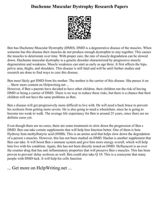 Duchenne Muscular Dystrophy Research Papers
Ben has Duchenne Muscular Dystrophy (DMD). DMD is a degenerative disease of the muscles. When
someone has this disease their muscles do not produce enough dystrophin to stay together. This causes
the muscles to deteriorate over time. With proper care, the rate of muscle degradation can be slowed
down. Duchenne muscular dystrophy is a genetic disorder characterized by progressive muscle
degeneration and weakness. Muscle weakness can start as early as age three. It first affects the hips,
pelvic area, thighs, and shoulders. This disease is still fatal and will be until further studies and
research are done to find ways to cure this disease.
Ben most likely got DMD from his mother. The mother is the carrier of this disease. She passes it on
... Show more content on Helpwriting.net ...
However, if Ben s parents have decided to have other children, their children run the risk of having
DMD or being a carrier of DMD. There is no way to reduce these risks, but there is a chance that their
children will not have the same problems as Ben.
Ben s disease will get progressively more difficult to live with. He will need a back brace to prevent
his scoliosis from getting more severe. He is also going to need a wheelchair, since he is going to
become too weak to walk. The average life expectancy for Ben is around 25 years, since there are no
definite cures yet.
Even though there are no cures, there are some treatments to slow down the progression of Ben s
DMD. Ben can take certain supplements that will help him function better. One of them is beta
Hydroxy beta methylbutyric acid (HMB). This is an amino acid that helps slow down the degradation
of a person s muscles. However, this has not been studied on DMD. Haelan is another supplement that
Ben can take. It will boost Ben s immune system and give him more energy overall, which will help
him live with his condition. Again, this has not been directly tested on DMD. Deflazacort is an over
the counter drug that has anti inflammatory properties that will preserve Ben s muscles. This has been
proven to prevent/ delay scoliosis as well. Ben could also take Q 10. This is a coenzyme that many
people with DMD lack. It will help his cells function
... Get more on HelpWriting.net ...
 