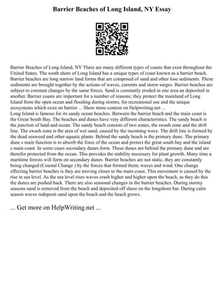 Barrier Beaches of Long Island, NY Essay
Barrier Beaches of Long Island, NY There are many different types of coasts that exist throughout the
United States. The south shore of Long Island has a unique types of coast known as a barrier beach.
Barrier beaches are long narrow land forms that are composed of sand and other lose sediments. These
sediments are brought together by the actions of waves, currents and storm surges. Barrier beaches are
subject to constant changes by the same forces. Sand is constantly eroded in one area an deposited in
another. Barrier coasts are important for a number of reasons; they protect the mainland of Long
Island from the open ocean and flooding during storms, for recreational use and the unique
ecosystems which exist on barrier ... Show more content on Helpwriting.net ...
Long Island is famous for its sandy ocean beaches. Between the barrier beach and the main coast is
the Great South Bay. The beaches and dunes have very different characteristics. The sandy beach is
the junction of land and ocean. The sandy beach consists of two zones, the swash zone and the drift
line. The swash zone is the area of wet sand, caused by the incoming wave. The drift line is formed by
the dead seaweed and other aquatic plants. Behind the sandy beach is the primary dune. The primary
dune s main function is to absorb the force of the ocean and protect the great south bay and the island
s main coast. In some cases secondary dunes form. These dunes are behind the primary dune and are
therefor protected from the ocean. This provides the stability necessary for plant growth. Many time a
maritime forests will form on secondary dunes. Barrier beaches are not static, they are constantly
being changed (Coastal Change ) by the forces that formed them; waves and wind. One change
effecting barrier beaches is they are moving closer to the main coast. This movement is caused by the
rise in sea level. As the sea level rises waves crash higher and higher upon the beach, as they do this
the dunes are pushed back. There are also seasonal changes in the barrier beaches. During stormy
seasons sand is removed from the beach and deposited off shore on the longshore bar. During calm
season waves redeposit sand upon the beach and the beach grows.
... Get more on HelpWriting.net ...
 