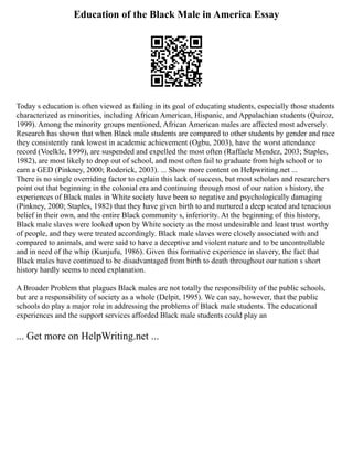 Education of the Black Male in America Essay
Today s education is often viewed as failing in its goal of educating students, especially those students
characterized as minorities, including African American, Hispanic, and Appalachian students (Quiroz,
1999). Among the minority groups mentioned, African American males are affected most adversely.
Research has shown that when Black male students are compared to other students by gender and race
they consistently rank lowest in academic achievement (Ogbu, 2003), have the worst attendance
record (Voelkle, 1999), are suspended and expelled the most often (Raffaele Mendez, 2003; Staples,
1982), are most likely to drop out of school, and most often fail to graduate from high school or to
earn a GED (Pinkney, 2000; Roderick, 2003). ... Show more content on Helpwriting.net ...
There is no single overriding factor to explain this lack of success, but most scholars and researchers
point out that beginning in the colonial era and continuing through most of our nation s history, the
experiences of Black males in White society have been so negative and psychologically damaging
(Pinkney, 2000; Staples, 1982) that they have given birth to and nurtured a deep seated and tenacious
belief in their own, and the entire Black community s, inferiority. At the beginning of this history,
Black male slaves were looked upon by White society as the most undesirable and least trust worthy
of people, and they were treated accordingly. Black male slaves were closely associated with and
compared to animals, and were said to have a deceptive and violent nature and to be uncontrollable
and in need of the whip (Kunjufu, 1986). Given this formative experience in slavery, the fact that
Black males have continued to be disadvantaged from birth to death throughout our nation s short
history hardly seems to need explanation.
A Broader Problem that plagues Black males are not totally the responsibility of the public schools,
but are a responsibility of society as a whole (Delpit, 1995). We can say, however, that the public
schools do play a major role in addressing the problems of Black male students. The educational
experiences and the support services afforded Black male students could play an
... Get more on HelpWriting.net ...
 
