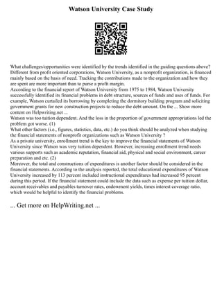 Watson University Case Study
What challenges/opportunities were identified by the trends identified in the guiding questions above?
Different from profit oriented corporations, Watson University, as a nonprofit organization, is financed
mainly based on the basis of need. Tracking the contributions made to the organization and how they
are spent are more important than to purse a profit margin.
According to the financial report of Watson University from 1975 to 1984, Watson University
successfully identified its financial problems in debt structure, sources of funds and uses of funds. For
example, Watson curtailed its borrowing by completing the dormitory building program and soliciting
government grants for new construction projects to reduce the debt amount. On the ... Show more
content on Helpwriting.net ...
Watson was too tuition dependent. And the loss in the proportion of government appropriations led the
problem got worse. (1)
What other factors (i.e., figures, statistics, data, etc.) do you think should be analyzed when studying
the financial statements of nonprofit organizations such as Watson University ?
As a private university, enrollment trend is the key to improve the financial statements of Watson
University since Watson was very tuition dependent. However, increasing enrollment trend needs
various supports such as academic reputation, financial aid, physical and social environment, career
preparation and etc. (2)
Moreover, the total and constructions of expenditures is another factor should be considered in the
financial statements. According to the analysis reported, the total educational expenditures of Watson
University increased by 113 percent included instructional expenditures had increased 95 percent
during this period. If the financial statement could include the data such as expense per tuition dollar,
account receivables and payables turnover rates, endowment yields, times interest coverage ratio,
which would be helpful to identify the financial problems.
... Get more on HelpWriting.net ...
 