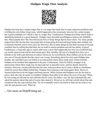 Oedipus Tragic Flaw Analysis
Oedipus the king has a temper tragic flaw it s an anger that leads him to many unknown problems due
to killing his own father, king Laius, which happened at the crossroads, however his violent temper
has a good candidate in it which is due to a tragic flaw. Furthermore, Oedipus has Pride which leads to
identifying himself as a good character. Oedipus main downfall unwillingness leads to his faithfully
fate. Many people don t like him and accuse him of many things that he hasn t done. Yet, many people
support him like Jocasta they encourage him to keep going forward and keep being open minded, not
to measure himself, and to never give up. However, due to many things he has been accused of Jocasta
comforts him by telling him that there are no truth in oracles prophets and she has plenty of proof.
Furthermore, a long time ago an oracle told Laius a story that supposedly his own son would kill him,
yet results came in and said he and Jocasta gave their monthly old son of a shepherd to leave on a
hillside to die with a pin between its ankles. However, he was killed by three robbers not by his own
son, one of Jocasta proofs that the oracle was wrong. Something about her story puts Oedipus into
trouble, she said that Laius was killed at an intersection where three roads meet, which reminds
Oedipus of an incident that happened in the past. Furthermore, when he killed a stranger at an
intersection where three roads met, he then asks her to describe Laius, and her details match his
memory. However, Jocasta tells him that the only witnesses there are to Laius s death is a herdsman,
which he swore that robbers killed him. Oedipus then witnesses and interrogates them. However,
Jocasta helps him to be the bigger and better person. While Jocasta and Oedipus wait for the man to
arrive, they ask why he seems so troubled. Oedipus then talks to her about the story of his past. When
he was young an old man he met told him that he wasn t his father s son. He then automatically and
asked his parents about that and of course they denied it. However, he still had a doubt about that and
wondered why the man told him that. Yet, he eventually went to an oracle to find out the truth to see
who his real parents were. When he
... Get more on HelpWriting.net ...
 