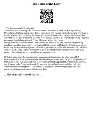 The United States Essay
1. The Commonwealth They Served
The weather was seasonally cold in Pennsylvania s Capitol late in 1914. On Sunday morning,
December 27, the temperature was 1 degree Fahrenheit. This reading was the lowest ever registered in
the last month of the year during the almost three decade history of the Harrisburg weather station.
Nevertheless, the cold did not dim the spirit of the holiday season as the Harrisburg Evening Telegraph
newspaper cheerfully proclaimed, Perfect Christmas Makes City Happy.
During that week, Governor John K. Tener, in the last month of his term, released a legislatively
mandated report that made history. The Report of the Economy and Efficiency Commission, for one
of the very few times in Pennsylvania s Chronicle, provided the public with a roster of all 5,152 state
employees. The release of this document was a key milestone in the Commonwealth s early 20th
century effort to improve its personnel management practices.
By listing names, this document provides an opportunity to recognize the often unheralded
contributions of selected state employees assigned to organizations under the general supervision of
the Governor. The register also affords an invaluable chance to appreciate how the offices, bureaus,
and divisions make Pennsylvania work. Researching their efforts brought to light a collective
commitment to assist the public. This attribute is a common virtue among Pennsylvania state
employees, both past and present. It is the one thing
... Get more on HelpWriting.net ...
 