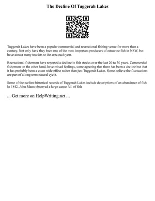 The Decline Of Tuggerah Lakes
Tuggerah Lakes have been a popular commercial and recreational fishing venue for more than a
century. Not only have they been one of the most important producers of estuarine fish in NSW, but
have attract many tourists to the area each year.
Recreational fishermen have reported a decline in fish stocks over the last 20 to 30 years. Commercial
fishermen on the other hand, have mixed feelings, some agreeing that there has been a decline but that
it has probably been a coast wide effect rather than just Tuggerah Lakes. Some believe the fluctuations
are part of a long term natural cycle.
Some of the earliest historical records of Tuggerah Lakes include descriptions of an abundance of fish.
In 1842, John Mann observed a large canoe full of fish
... Get more on HelpWriting.net ...
 