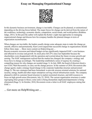 Essay on Managing Organizational Change
In this dynamic business environment, change is inevitable. Changes can be planned, or unintentional:
depending on the driving forces behind. The major forces for change can be derived from the nature of
the workforce, technology, economic shocks, competition, social trends, and world politics (Robbins
Judge, 2011). In this post the author will explain the Kotter s eight step approaches to managing
organizational change and discuss how his company handles the planned changes in term of
organization reconstruction.
When changes are inevitable, the leaders usually design some adequate steps to make the change go
smooth, effective and permanently. Kurt Lewin argued that successful change in organizations should
follow three steps: ... Show more content on Helpwriting.net ...
Recent economic recession and federal budget cut has significantly impacted SAIC s core business
and affected its revenue and growth. Its stock price fell 25% since last September because the
shareholders were disappointed with the operation and worried about the future revenue growth and
earning. The SAIC management realized that the market has changed; the company s strategy and
focus have to change accordingly. The leadership established a sense of urgency by creating a
compelling reason for why changes are needed (stage 1). In July 2009, the board of directors hired a
new CEO, Walt Havenstein, to carry out the change process. In the summer of 2010, Hevenstein (the
change agent), made a strategy based change in the corporate leadership structure and personnel
(Stage 2). The new strategies had been formulated: to provide mission oriented solutions for national
security, energy, health and other major enterprises serving critical infrastructure needs. The company
planned to shift its customer based structure to market reoriented structure, and shift resources to
focus on high growth areas (Havenstein, July 22, 2010). The current organization structures is under
regrouping (four groups to three); some units is being dismantled; duplicated departments is being
eliminated (Stage 3). In October, 2010, Hevenstein wrote a letter to all SAIC employees stating that
SAIC s
... Get more on HelpWriting.net ...
 