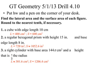 Find the lateral area and the surface area of each figure.
Round to the nearest tenth, if necessary.
1. a cube with edge length 10 cm
2. a regular hexagonal prism with height 15 in. and base
edge length 8 in.
3. a right cylinder with base area 144 cm2 and a height
that is the radius
L = 400 cm2 ; S = 600 cm2
L = 720 in2; S  1052.6 in2
L  301.6 cm2; S = 1206.4 cm2
GT Geometry 5/1/13 Drill 4.10
• Put hw and a pen on the corner of your desk.
 