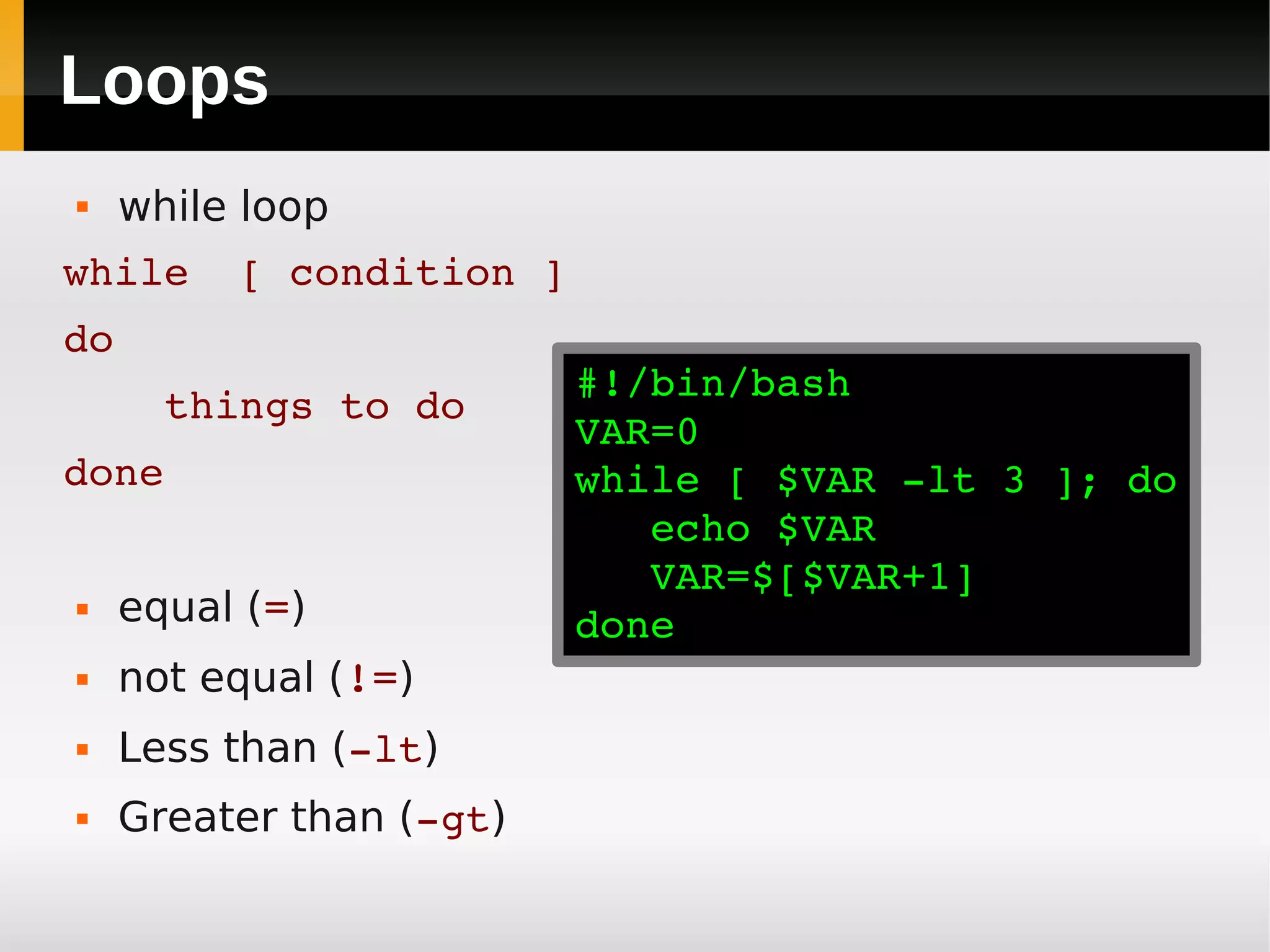 Loops
    while loop
while  [ condition ]
do
                          #!/bin/bash
    things to do
                          VAR=0
done                      while [ $VAR ­lt 3 ]; do
                             echo $VAR
                             VAR=$[$VAR+1]
    equal (=)            done
    not equal (!=)
    Less than (­lt)
    Greater than (­gt)
 